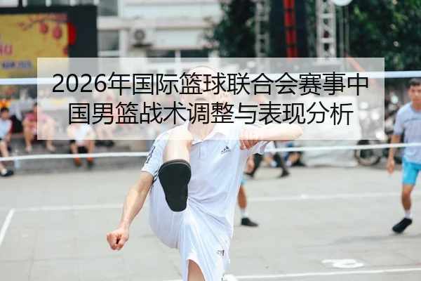 2026年国际篮球联合会赛事中国男篮战术调整与表现分析