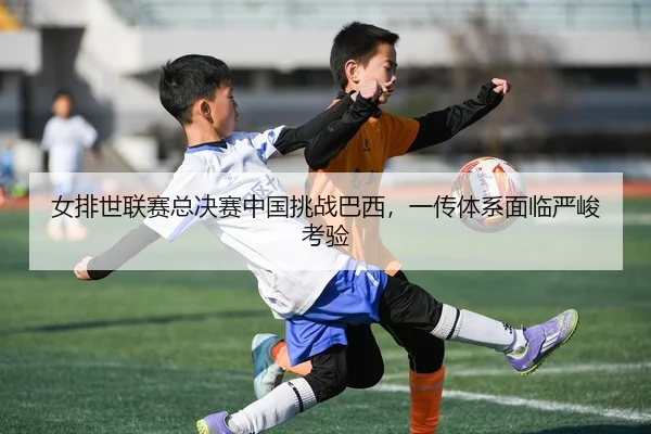 女排世联赛总决赛中国挑战巴西，一传体系面临严峻考验