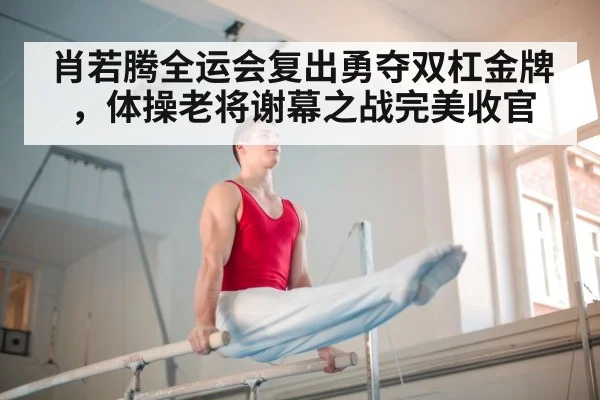 肖若腾全运会复出勇夺双杠金牌，体操老将谢幕之战完美收官